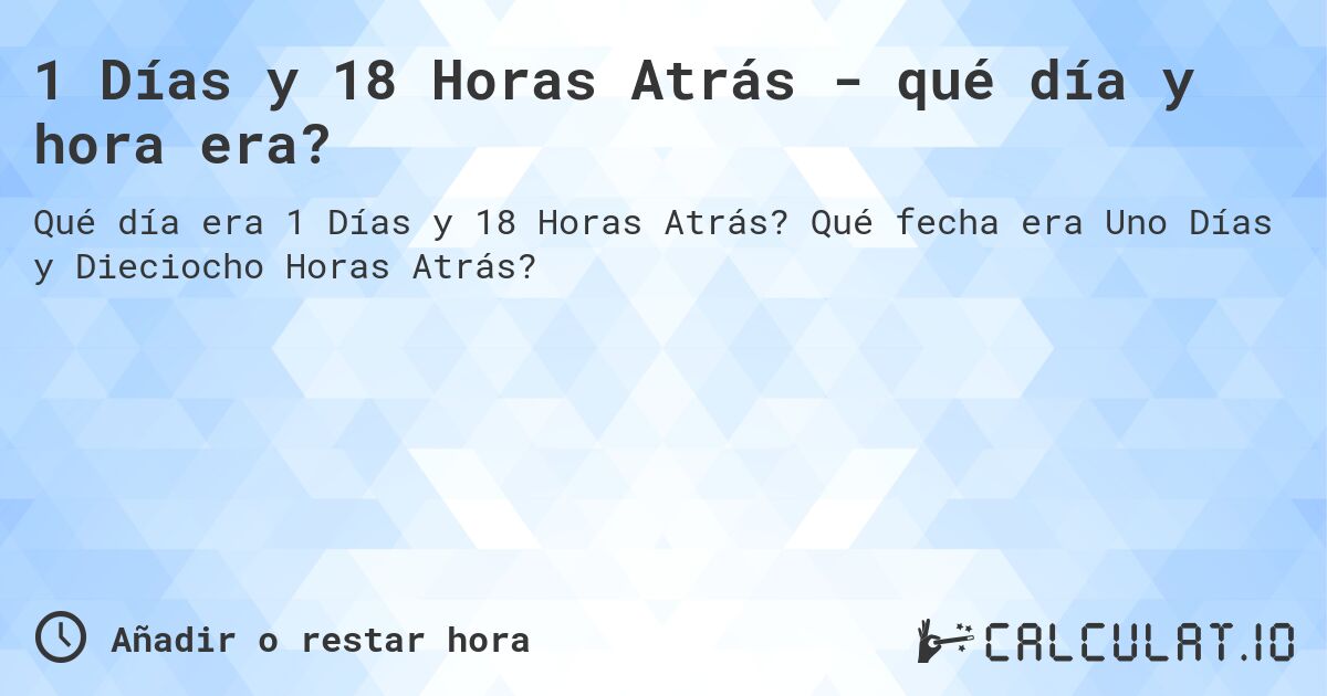 1 Días y 18 Horas Atrás - qué día y hora era?. Qué fecha era Uno Días y Dieciocho Horas Atrás?