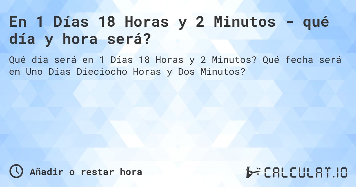 En 1 Días 18 Horas y 2 Minutos - qué día y hora será?. Qué fecha será en Uno Días Dieciocho Horas y Dos Minutos?