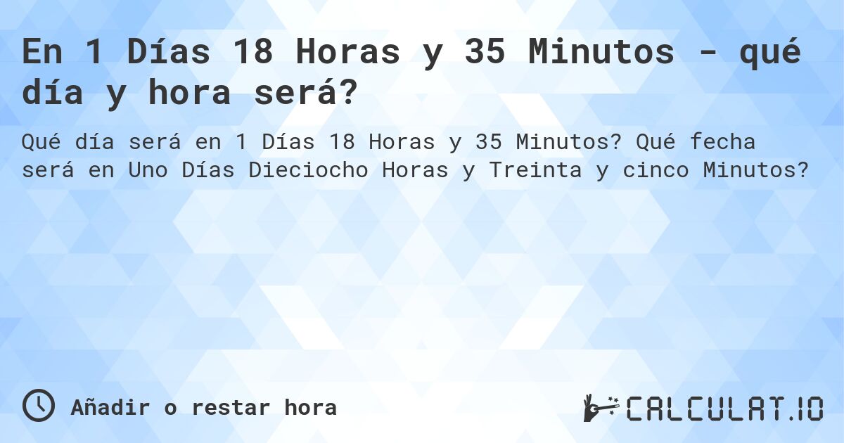 En 1 Días 18 Horas y 35 Minutos - qué día y hora será?. Qué fecha será en Uno Días Dieciocho Horas y Treinta y cinco Minutos?