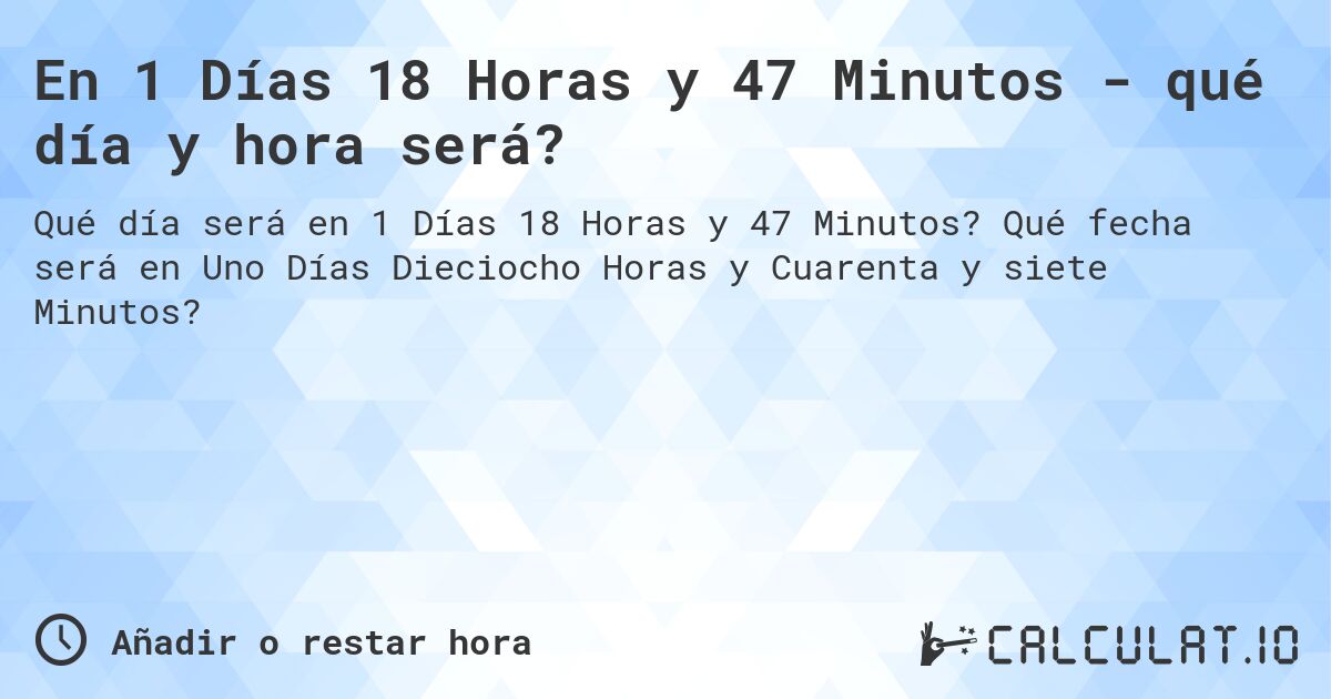 En 1 Días 18 Horas y 47 Minutos - qué día y hora será?. Qué fecha será en Uno Días Dieciocho Horas y Cuarenta y siete Minutos?