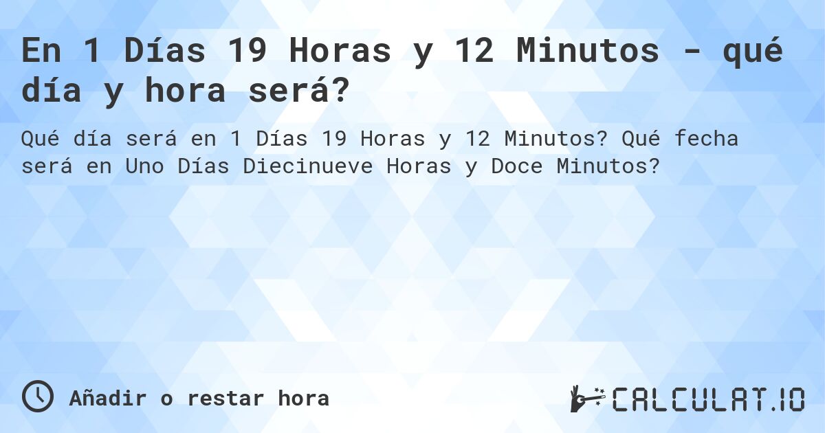 En 1 Días 19 Horas y 12 Minutos - qué día y hora será?. Qué fecha será en Uno Días Diecinueve Horas y Doce Minutos?