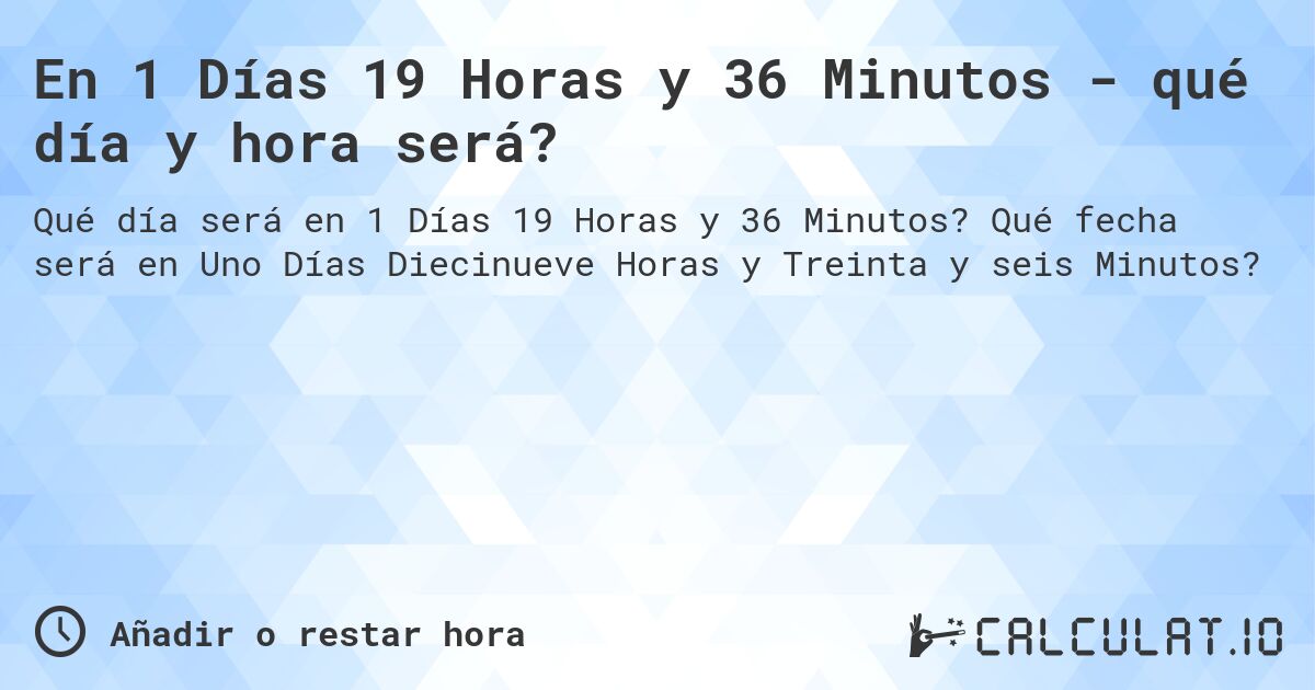 En 1 Días 19 Horas y 36 Minutos - qué día y hora será?. Qué fecha será en Uno Días Diecinueve Horas y Treinta y seis Minutos?