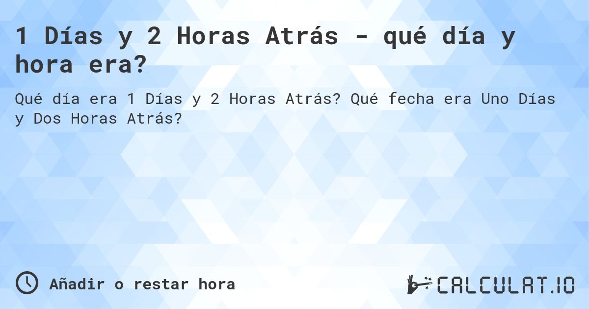 1 Días y 2 Horas Atrás - qué día y hora era?. Qué fecha era Uno Días y Dos Horas Atrás?