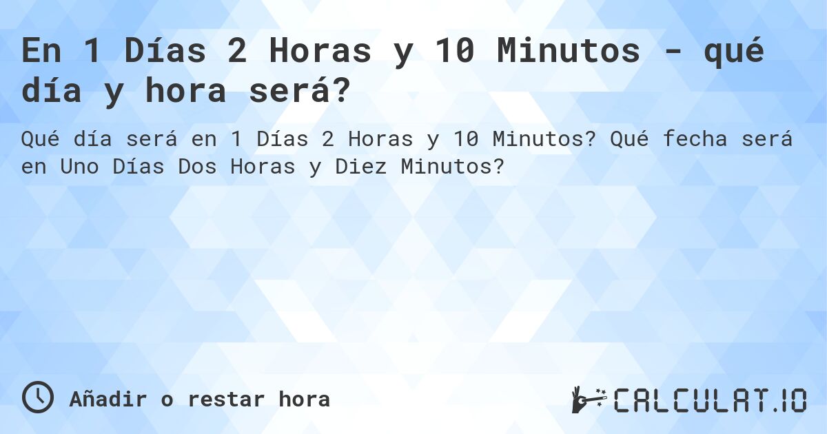 En 1 Días 2 Horas y 10 Minutos - qué día y hora será?. Qué fecha será en Uno Días Dos Horas y Diez Minutos?