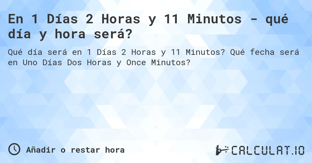 En 1 Días 2 Horas y 11 Minutos - qué día y hora será?. Qué fecha será en Uno Días Dos Horas y Once Minutos?