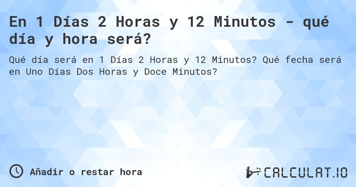 En 1 Días 2 Horas y 12 Minutos - qué día y hora será?. Qué fecha será en Uno Días Dos Horas y Doce Minutos?