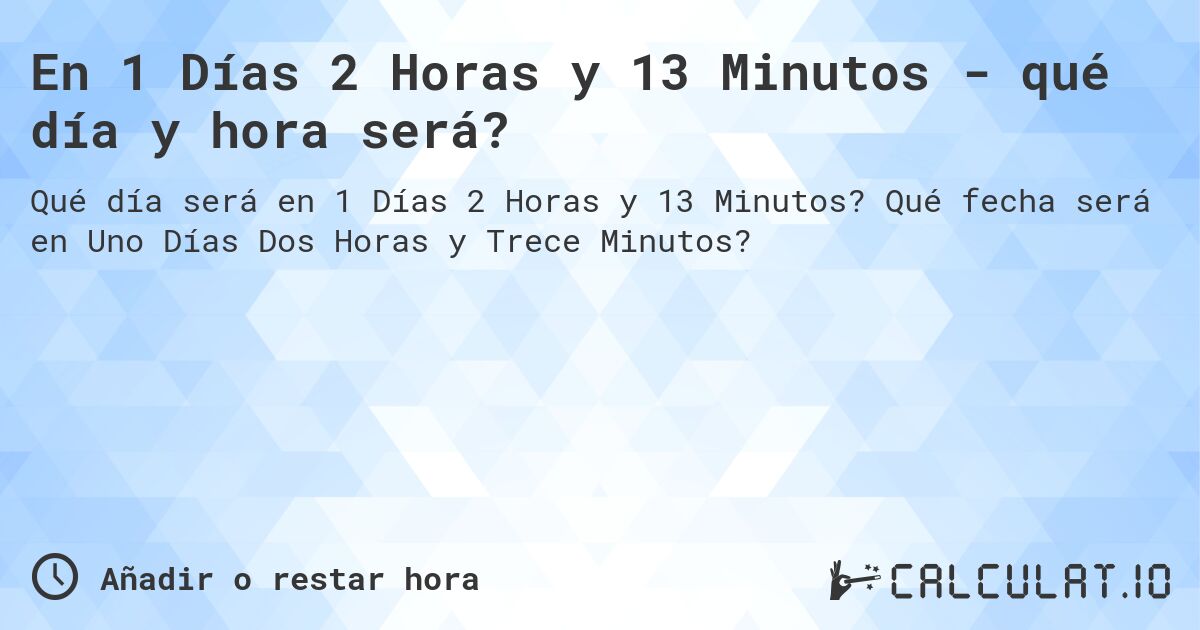En 1 Días 2 Horas y 13 Minutos - qué día y hora será?. Qué fecha será en Uno Días Dos Horas y Trece Minutos?