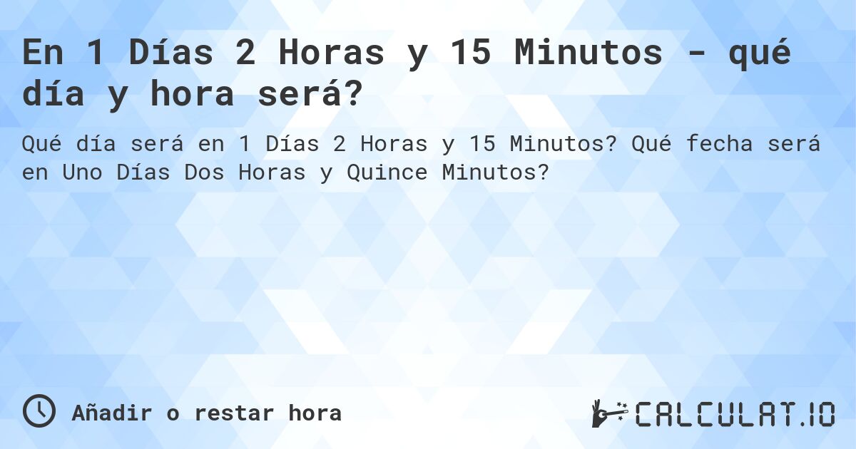 En 1 Días 2 Horas y 15 Minutos - qué día y hora será?. Qué fecha será en Uno Días Dos Horas y Quince Minutos?