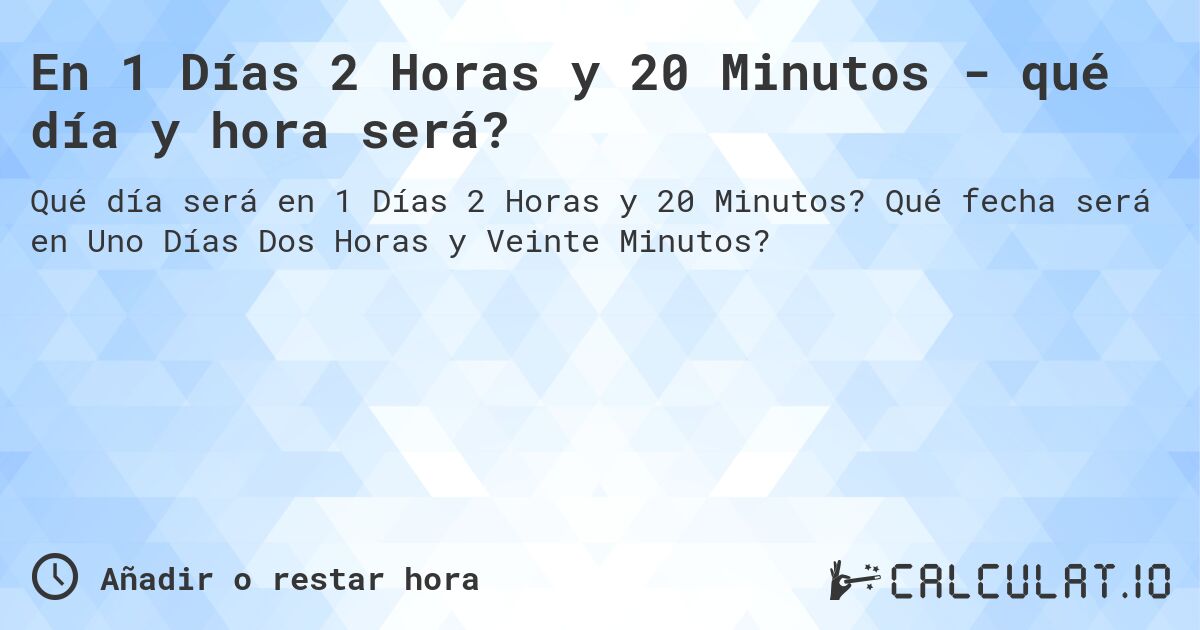 En 1 Días 2 Horas y 20 Minutos - qué día y hora será?. Qué fecha será en Uno Días Dos Horas y Veinte Minutos?