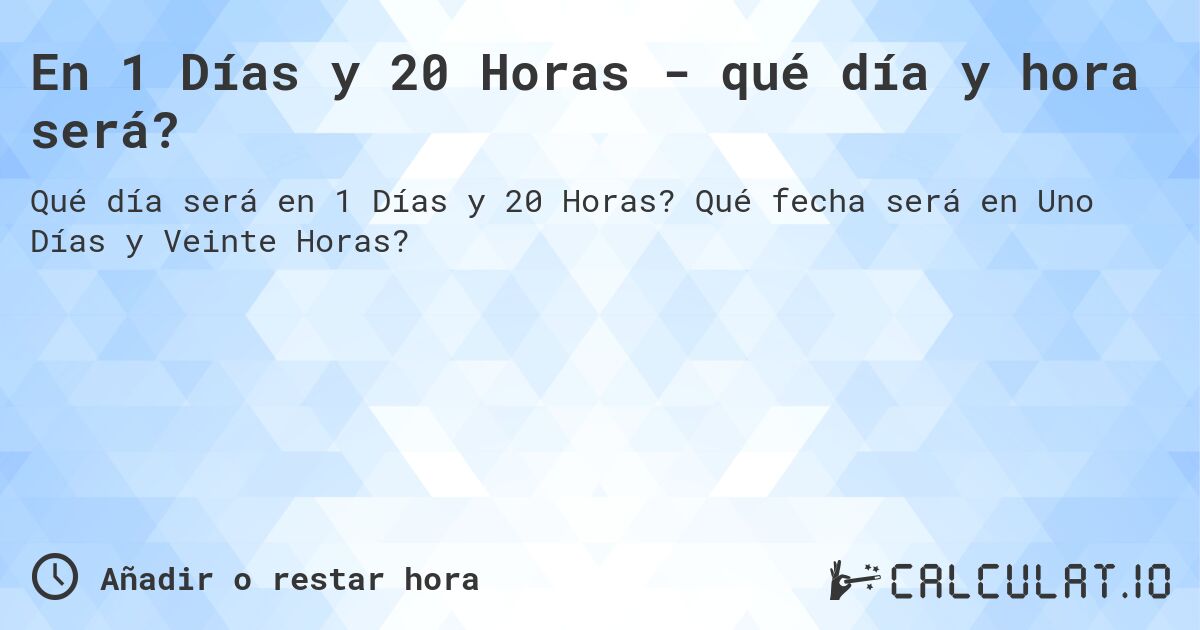 En 1 Días y 20 Horas - qué día y hora será?. Qué fecha será en Uno Días y Veinte Horas?