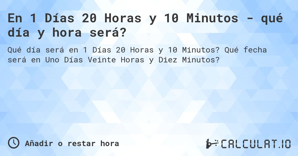 En 1 Días 20 Horas y 10 Minutos - qué día y hora será?. Qué fecha será en Uno Días Veinte Horas y Diez Minutos?