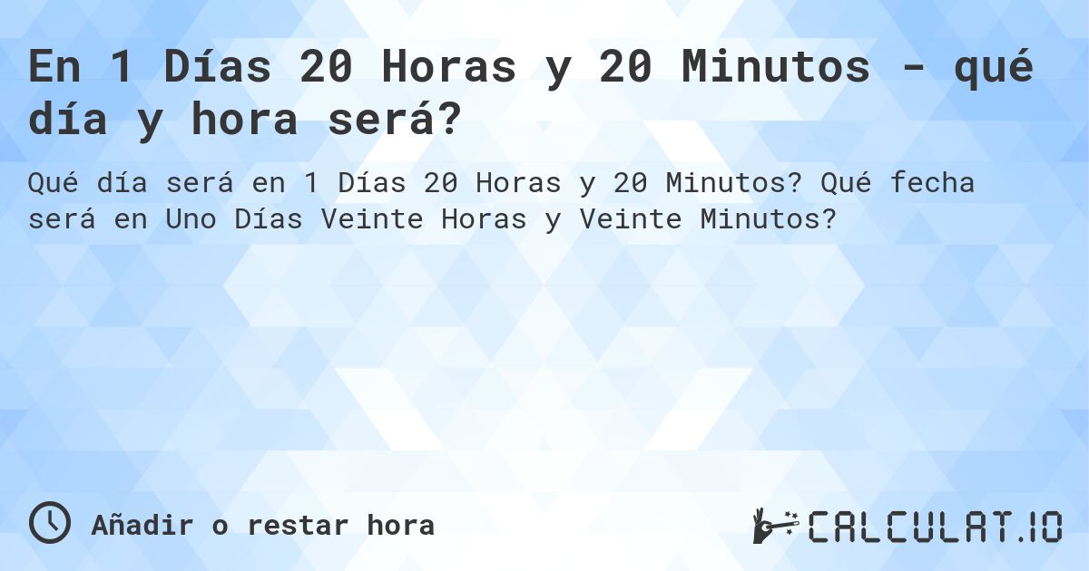 En 1 Días 20 Horas y 20 Minutos - qué día y hora será?. Qué fecha será en Uno Días Veinte Horas y Veinte Minutos?