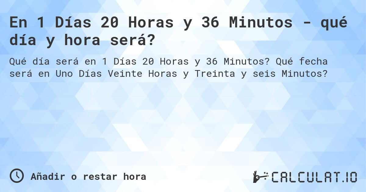 En 1 Días 20 Horas y 36 Minutos - qué día y hora será?. Qué fecha será en Uno Días Veinte Horas y Treinta y seis Minutos?