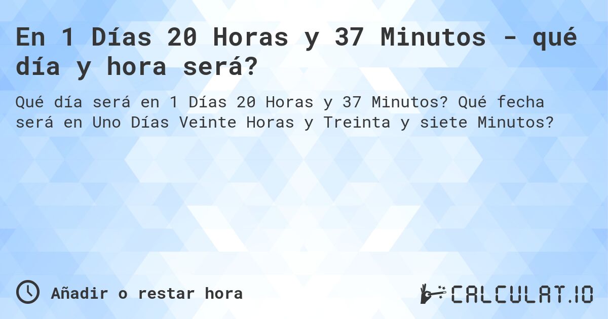 En 1 Días 20 Horas y 37 Minutos - qué día y hora será?. Qué fecha será en Uno Días Veinte Horas y Treinta y siete Minutos?