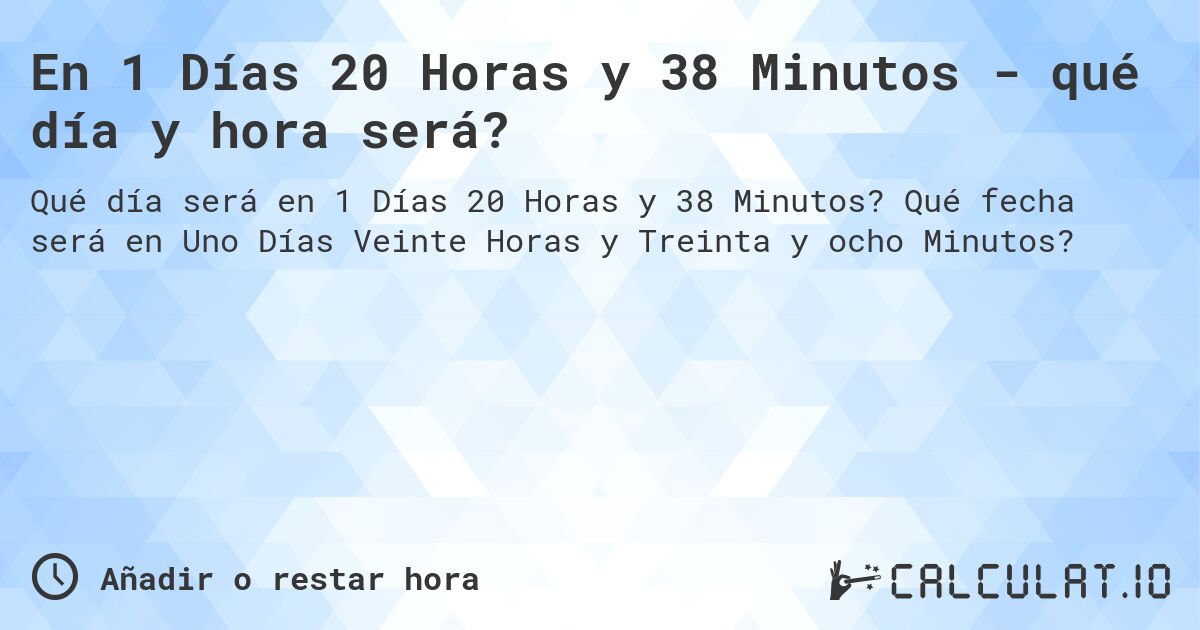 En 1 Días 20 Horas y 38 Minutos - qué día y hora será?. Qué fecha será en Uno Días Veinte Horas y Treinta y ocho Minutos?