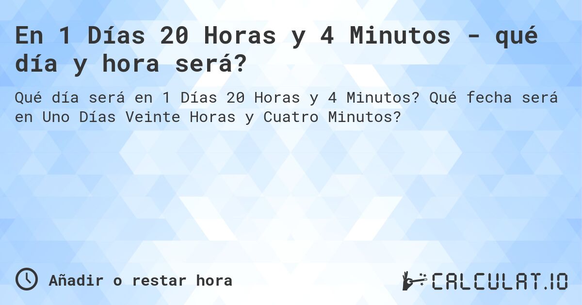 En 1 Días 20 Horas y 4 Minutos - qué día y hora será?. Qué fecha será en Uno Días Veinte Horas y Cuatro Minutos?