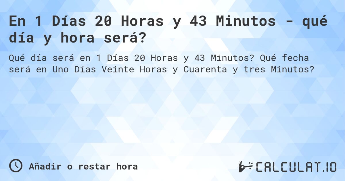 En 1 Días 20 Horas y 43 Minutos - qué día y hora será?. Qué fecha será en Uno Días Veinte Horas y Cuarenta y tres Minutos?