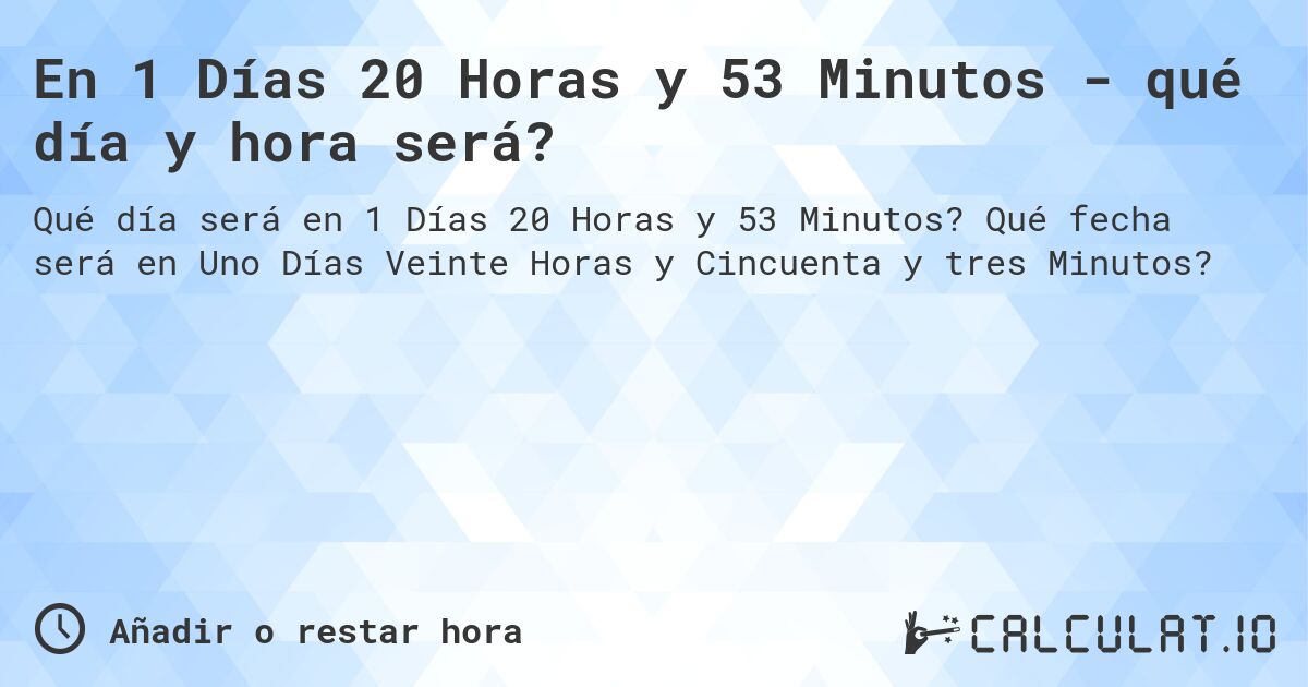 En 1 Días 20 Horas y 53 Minutos - qué día y hora será?. Qué fecha será en Uno Días Veinte Horas y Cincuenta y tres Minutos?