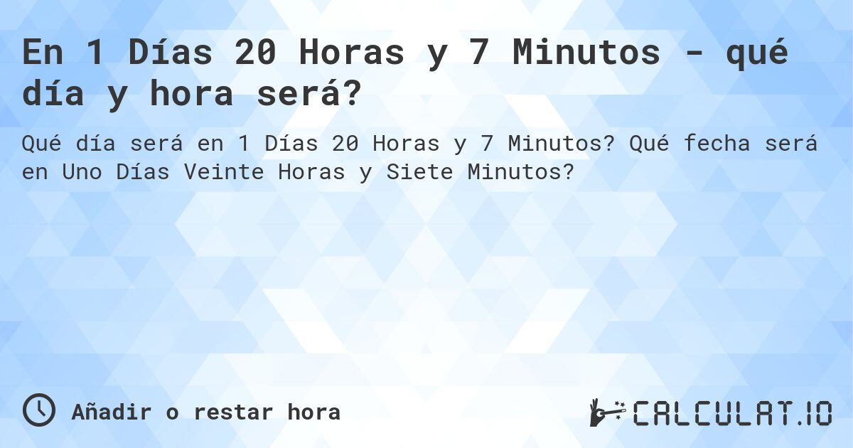 En 1 Días 20 Horas y 7 Minutos - qué día y hora será?. Qué fecha será en Uno Días Veinte Horas y Siete Minutos?
