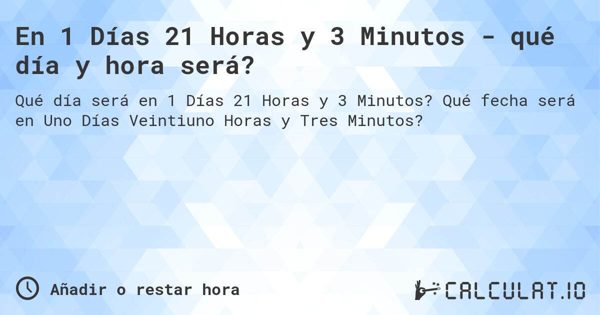 En 1 Días 21 Horas y 3 Minutos - qué día y hora será?. Qué fecha será en Uno Días Veintiuno Horas y Tres Minutos?