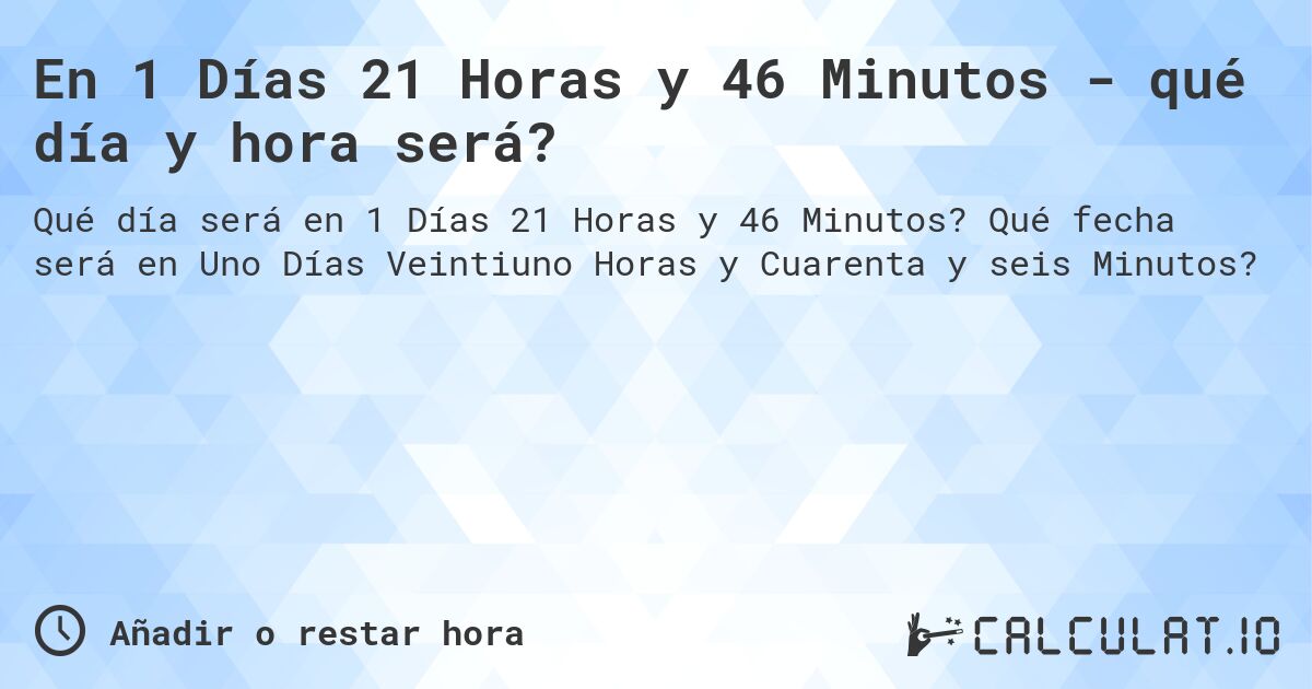 En 1 Días 21 Horas y 46 Minutos - qué día y hora será?. Qué fecha será en Uno Días Veintiuno Horas y Cuarenta y seis Minutos?