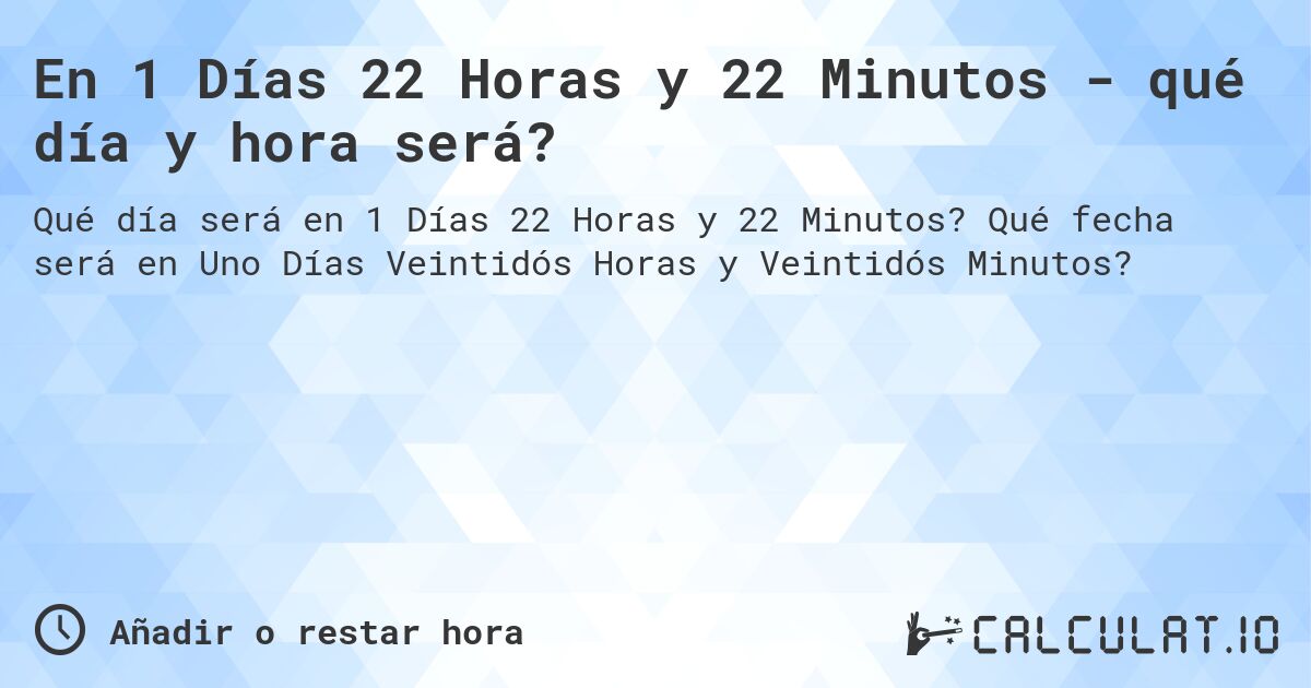 En 1 Días 22 Horas y 22 Minutos - qué día y hora será?. Qué fecha será en Uno Días Veintidós Horas y Veintidós Minutos?