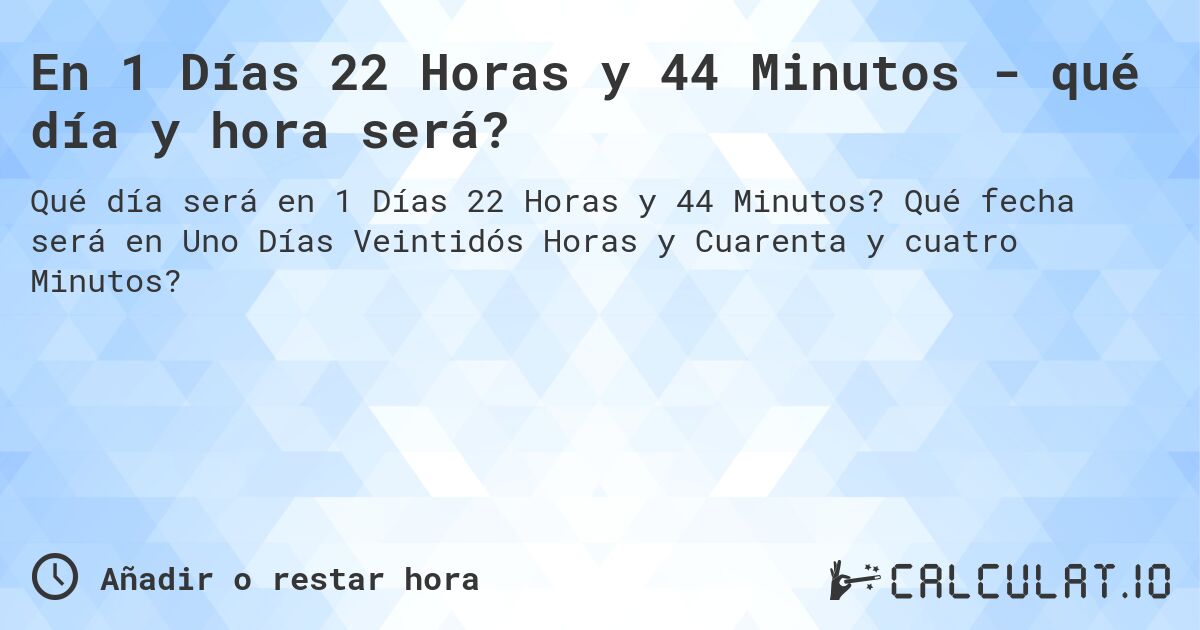 En 1 Días 22 Horas y 44 Minutos - qué día y hora será?. Qué fecha será en Uno Días Veintidós Horas y Cuarenta y cuatro Minutos?