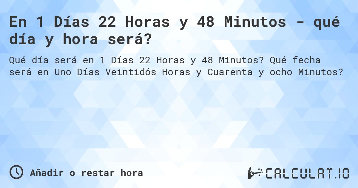 En 1 Días 22 Horas y 48 Minutos - qué día y hora será?. Qué fecha será en Uno Días Veintidós Horas y Cuarenta y ocho Minutos?