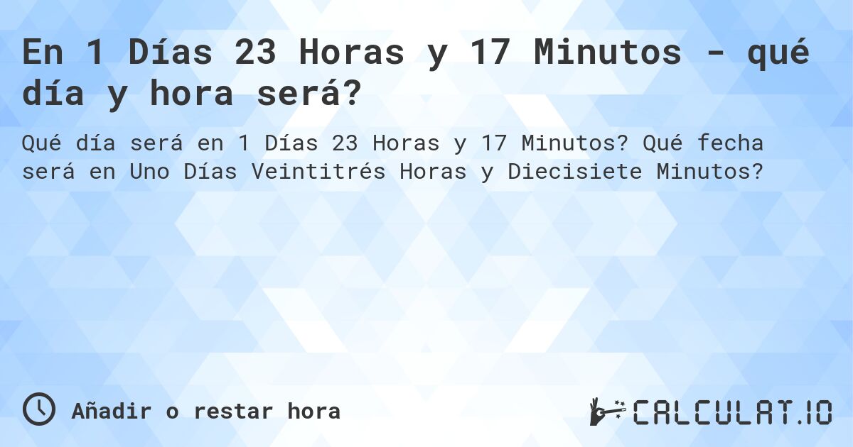 En 1 Días 23 Horas y 17 Minutos - qué día y hora será?. Qué fecha será en Uno Días Veintitrés Horas y Diecisiete Minutos?