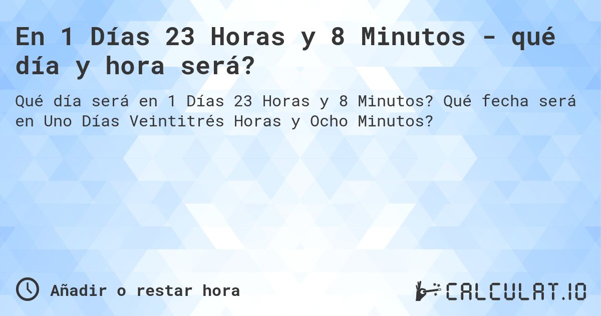 En 1 Días 23 Horas y 8 Minutos - qué día y hora será?. Qué fecha será en Uno Días Veintitrés Horas y Ocho Minutos?