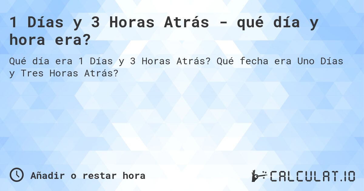 1 Días y 3 Horas Atrás - qué día y hora era?. Qué fecha era Uno Días y Tres Horas Atrás?