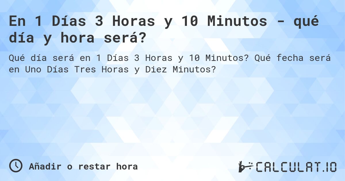 En 1 Días 3 Horas y 10 Minutos - qué día y hora será?. Qué fecha será en Uno Días Tres Horas y Diez Minutos?