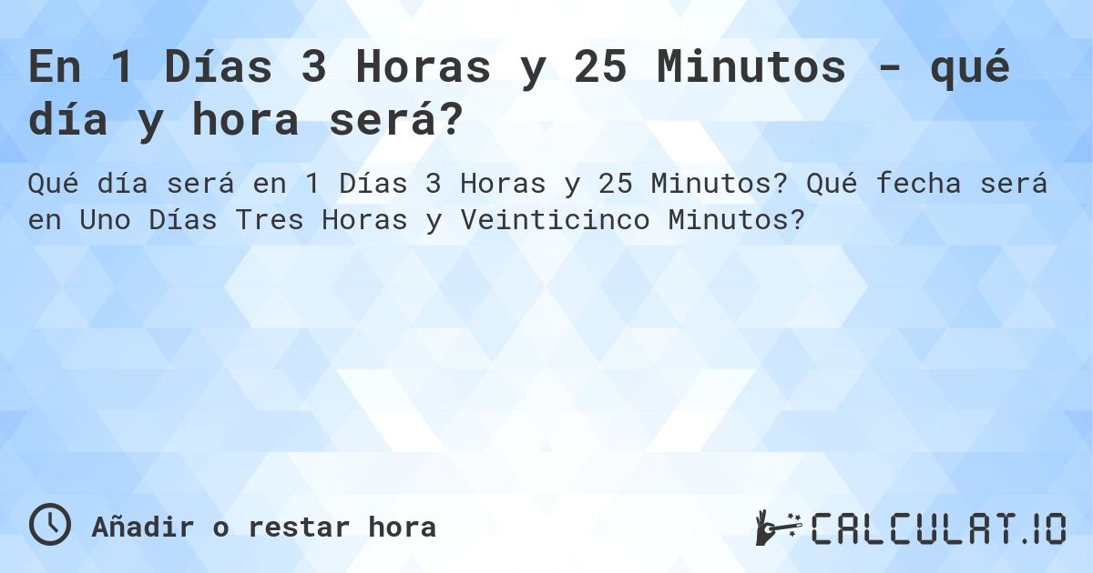 En 1 Días 3 Horas y 25 Minutos - qué día y hora será?. Qué fecha será en Uno Días Tres Horas y Veinticinco Minutos?
