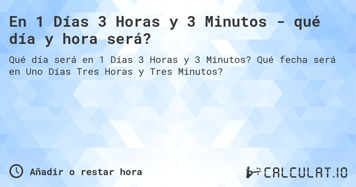 En 1 Días 3 Horas y 3 Minutos - qué día y hora será?. Qué fecha será en Uno Días Tres Horas y Tres Minutos?