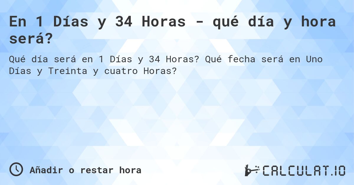 En 1 Días y 34 Horas - qué día y hora será?. Qué fecha será en Uno Días y Treinta y cuatro Horas?