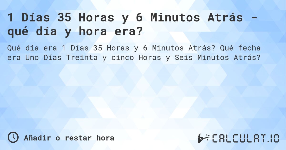 1 Días 35 Horas y 6 Minutos Atrás - qué día y hora era?. Qué fecha era Uno Días Treinta y cinco Horas y Seis Minutos Atrás?