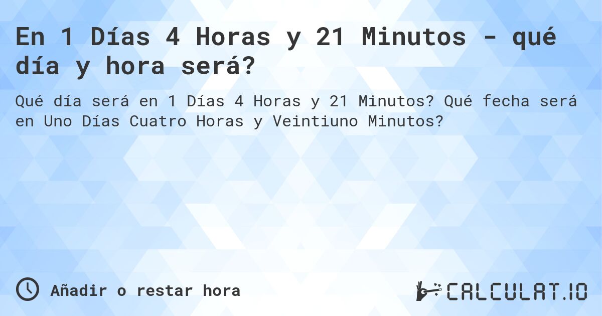 En 1 Días 4 Horas y 21 Minutos - qué día y hora será?. Qué fecha será en Uno Días Cuatro Horas y Veintiuno Minutos?