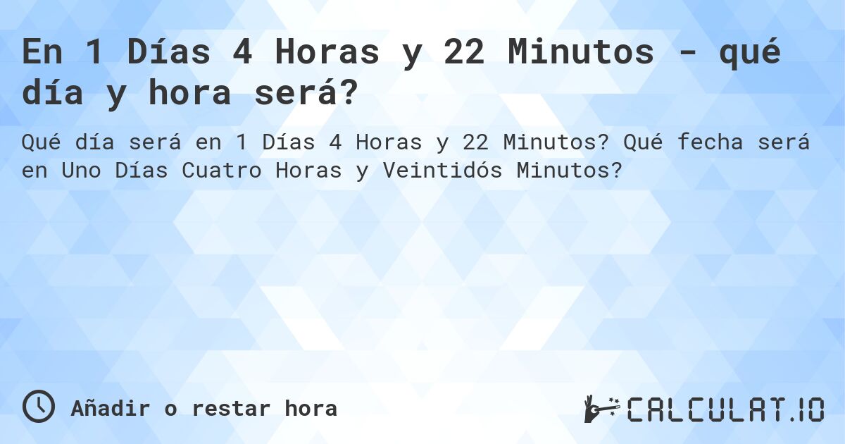 En 1 Días 4 Horas y 22 Minutos - qué día y hora será?. Qué fecha será en Uno Días Cuatro Horas y Veintidós Minutos?