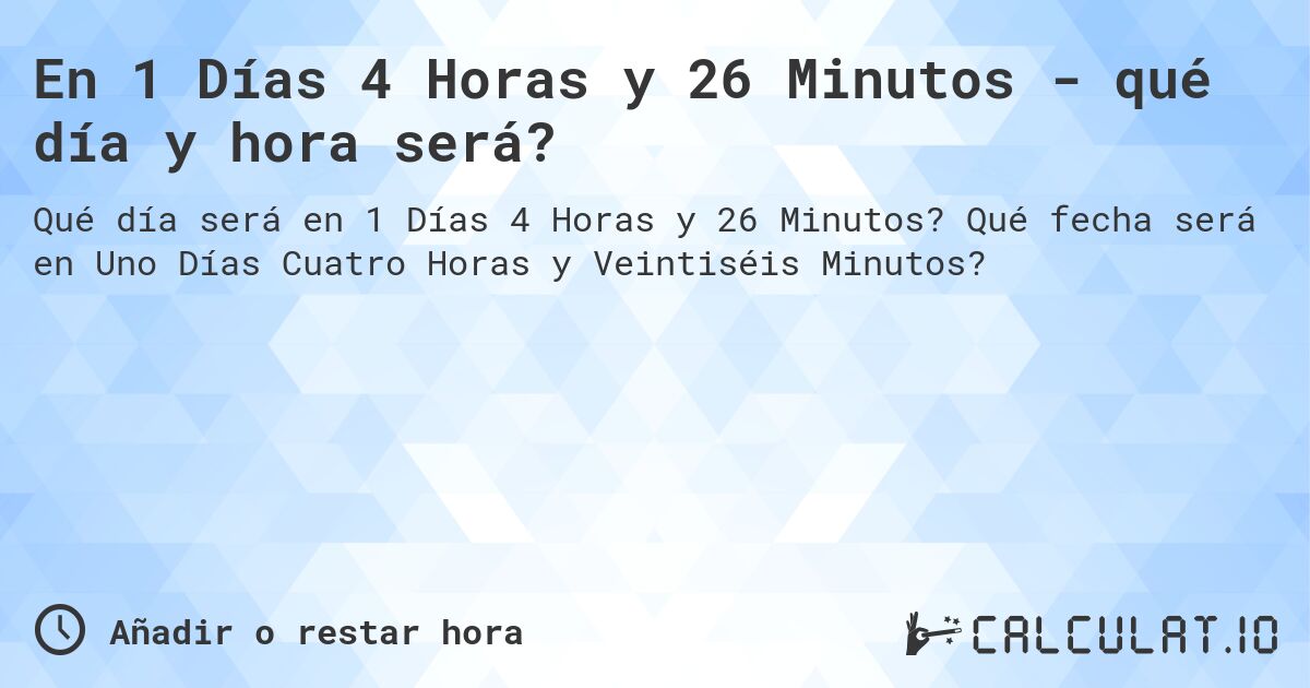 En 1 Días 4 Horas y 26 Minutos - qué día y hora será?. Qué fecha será en Uno Días Cuatro Horas y Veintiséis Minutos?