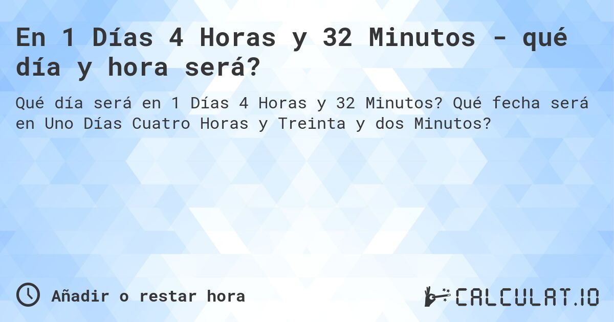 En 1 Días 4 Horas y 32 Minutos - qué día y hora será?. Qué fecha será en Uno Días Cuatro Horas y Treinta y dos Minutos?
