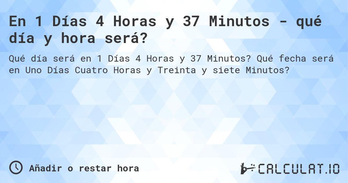 En 1 Días 4 Horas y 37 Minutos - qué día y hora será?. Qué fecha será en Uno Días Cuatro Horas y Treinta y siete Minutos?