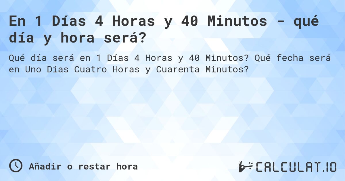 En 1 Días 4 Horas y 40 Minutos - qué día y hora será?. Qué fecha será en Uno Días Cuatro Horas y Cuarenta Minutos?
