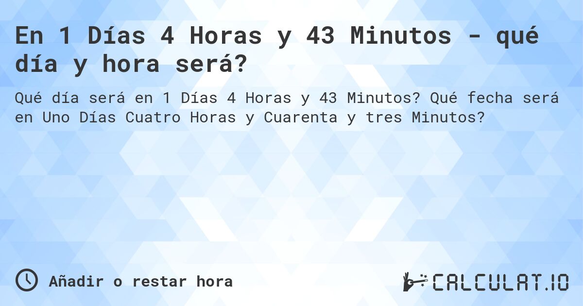 En 1 Días 4 Horas y 43 Minutos - qué día y hora será?. Qué fecha será en Uno Días Cuatro Horas y Cuarenta y tres Minutos?