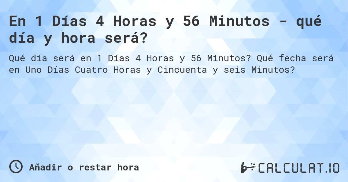 En 1 Días 4 Horas y 56 Minutos - qué día y hora será?. Qué fecha será en Uno Días Cuatro Horas y Cincuenta y seis Minutos?
