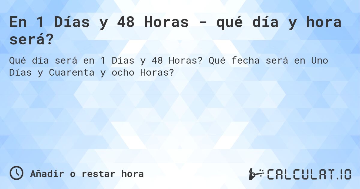 En 1 Días y 48 Horas - qué día y hora será?. Qué fecha será en Uno Días y Cuarenta y ocho Horas?