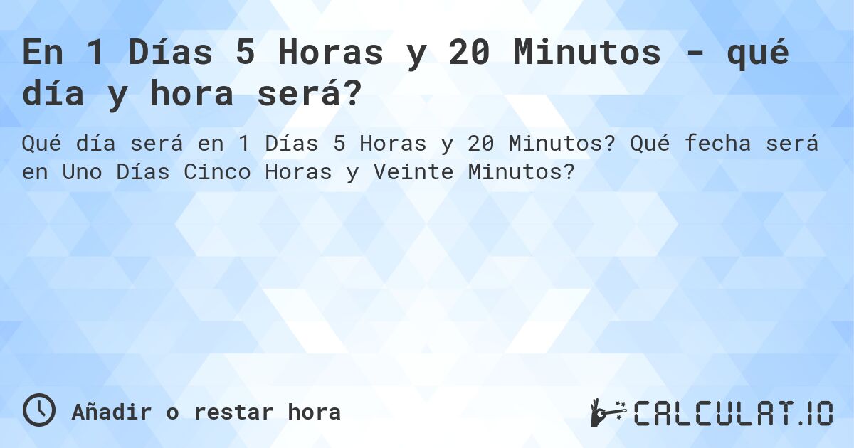 En 1 Días 5 Horas y 20 Minutos - qué día y hora será?. Qué fecha será en Uno Días Cinco Horas y Veinte Minutos?