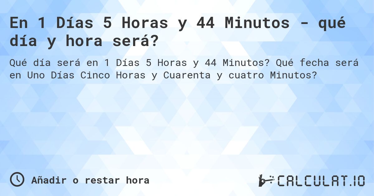 En 1 Días 5 Horas y 44 Minutos - qué día y hora será?. Qué fecha será en Uno Días Cinco Horas y Cuarenta y cuatro Minutos?