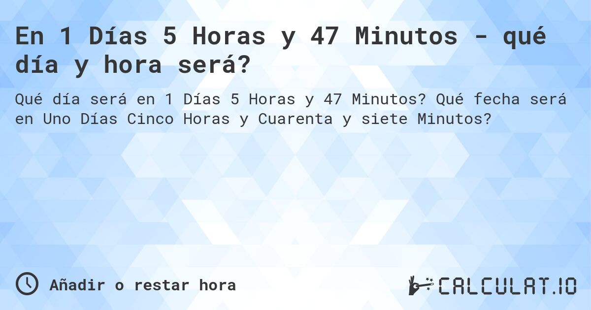 En 1 Días 5 Horas y 47 Minutos - qué día y hora será?. Qué fecha será en Uno Días Cinco Horas y Cuarenta y siete Minutos?