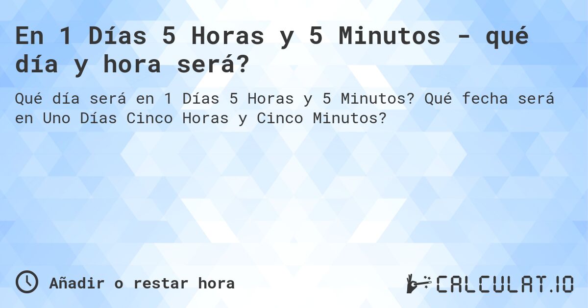 En 1 Días 5 Horas y 5 Minutos - qué día y hora será?. Qué fecha será en Uno Días Cinco Horas y Cinco Minutos?