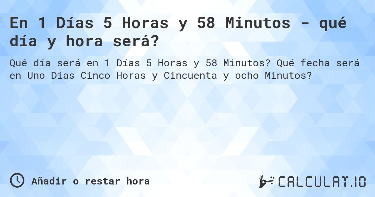 En 1 Días 5 Horas y 58 Minutos - qué día y hora será?. Qué fecha será en Uno Días Cinco Horas y Cincuenta y ocho Minutos?